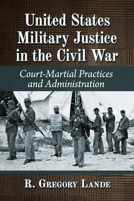 United States Military Justice in the Civil War: Court-Martial Practices and Administration by Lande, R. Gregory