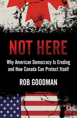 Not Here: Why American Democracy Is Eroding and How Canada Can Protect Itself by Goodman, Rob