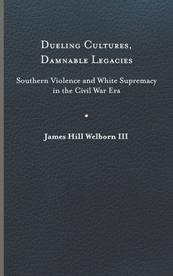 Dueling Cultures, Damnable Legacies: Southern Violence and White Supremacy in the Civil War Era by Welborn, James Hill