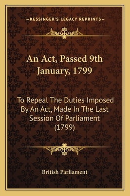 An ACT, Passed 9th January, 1799: To Repeal the Duties Imposed by an ACT, Made in the Last Session of Parliament (1799) by British Parliament