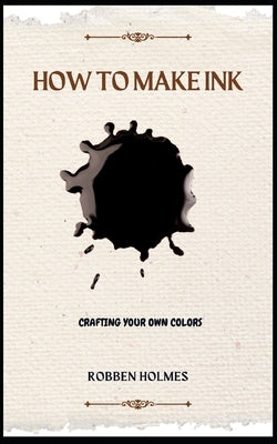 How to Make Ink: A concise diy natural and synthetic ink making guidebook for beginners by Holmes, Robben