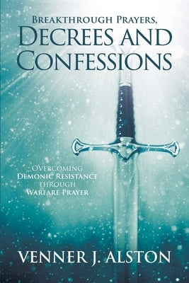 Breakthrough Prayers Decrees and Confessions: Overcoming Demonic Resistance Through Warfare Prayer by Alston, Venner J.