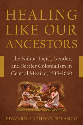 Healing Like Our Ancestors: The Nahua Ti?itl, Gender, and Settler Colonialism in Central Mexico, 1535-1660 by Polanco, Edward Anthony