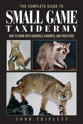 The Complete Guide to Small Game Taxidermy: How to Work with Squirrels, Varmints, and Predators by Triplett, Todd