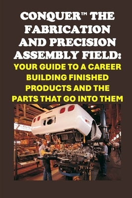 Conquer the Fabrication and Precision Assembly Field: Your Guide to a Career Building Finished Products and the Parts That Go into Them by McCaulay, Philip Martin