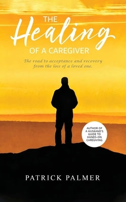 The Healing of a Caregiver: The Road to Acceptance and Recovery From the Loss of a Loved One by Palmer, Patrick