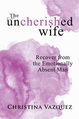 The Uncherished Wife: Recover from the Emotionally Absent Man by Vazquez, Christina