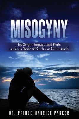 Misogyny: Its Origin, Impact, and Fruit, and the Work of Christ to Eliminate It by Parker, Prince Maurice
