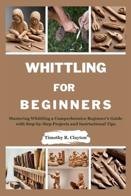 Whittling for Beginners: Mastering Whittling a Comprehensive Beginner's Guide with Step-by-Step Projects and Instructional Tips by Clayton, Timothy R.