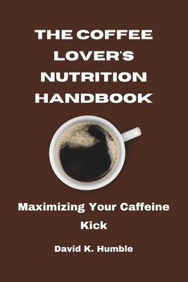 The Coffee Lover's Nutrition Handbook: Maximizing Your Caffeine Kick by Humble, David K.
