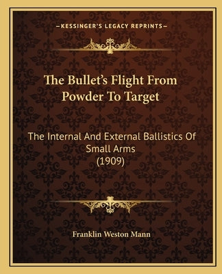 The Bullet's Flight From Powder To Target: The Internal And External Ballistics Of Small Arms (1909) by Mann, Franklin Weston