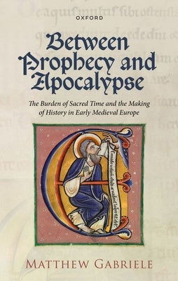 Between Prophecy and Apocalypse: The Burden of Sacred Time and the Making of History in Early Medieval Europe by Gabriele, Matthew