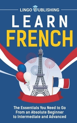 Learn French: The Essentials You Need to Go From an Absolute Beginner to Intermediate and Advanced by Publishing, Lingo