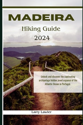 Madeira Hiking guide 2024: Unlock and discover the captivating archipelago hidden jewel expanse of the Atlantic Ocean in Portugal by Lawler, Larry