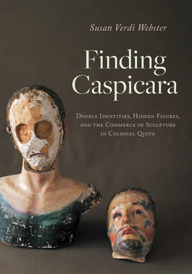 Finding Caspicara: Double Identities, Hidden Figures, and the Commerce of Sculpture in Colonial Quito by Webster, Susan Verdi