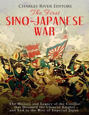 The First Sino-Japanese War: The History and Legacy of the Conflict that Doomed the Chinese Empire and Led to the Rise of Imperial Japan by Charles River