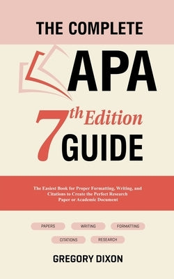 The Complete APA 7th Edition Guide: The Easiest Book for Proper Formatting, Writing, and Citations to Create the Perfect Research Paper or Academic Do by Dixon, Gregory