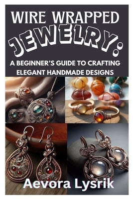 Wire Wrapped Jewelry: A Beginner's Guide to Crafting Elegant Handmade Designs: Step-By-Step Techniques, Creative Patterns, and Stunning DIY Projects f by Lysrik, Aevora