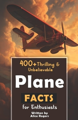 400+ Thrilling & Unbelievable Airplane Facts for Enthusiasts: Dive into Legendary Aviators, Aerial Feats, Innovative Technology & Much More! (The Ulti by Rogers, Alice