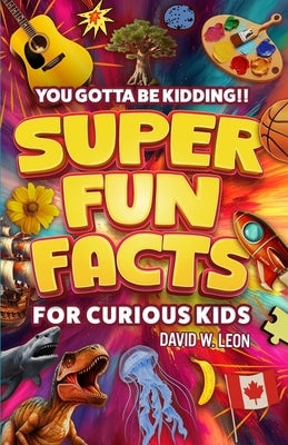 Super Fun Facts For Curious Kids!! You Gotta Be Kidding!!: Fascinating Facts About History, Holidays, Science, Traveling, And More (Gift For Children) by Leon, David W.