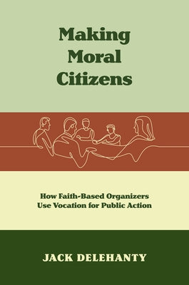 Making Moral Citizens: How Faith-Based Organizers Use Vocation for Public Action by Delehanty, Jack