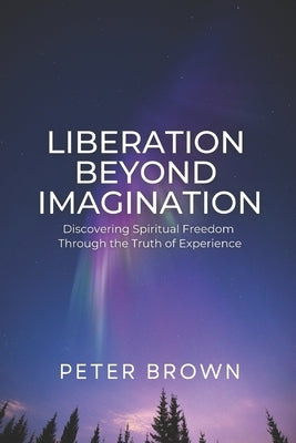 Liberation Beyond Imagination: Discovering Spiritual Freedom Through the Truth of Experience by Brown, Peter