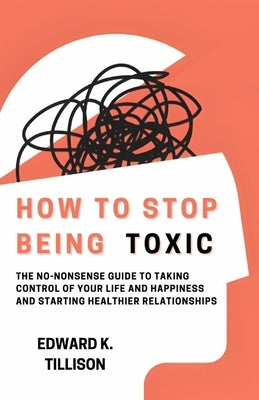 How to Stop Being Toxic: The No-Nonsense Guide to Taking Control of Your Life and Happiness and Starting Healthier Relationships by Tillison, Edward K.