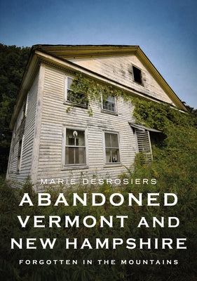 Abandoned Vermont and New Hampshire: Forgotten in the Mountains by Desrosiers, Marie