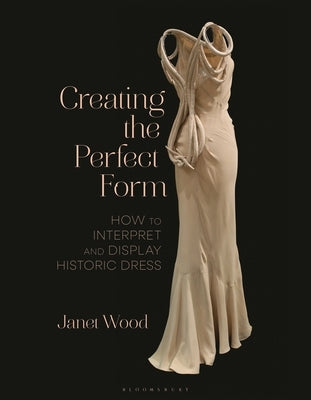 Creating the Perfect Form: How to Interpret and Display Historic Dress by Wood, Janet