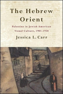 The Hebrew Orient: Palestine in Jewish American Visual Culture, 1901-1938 by Carr, Jessica L.
