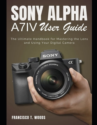 Sony Alpha A7 IV User Guide: The Ultimate Handbook for Mastering the Lens and Using Your Digital Camera by Woods, Francisco T.