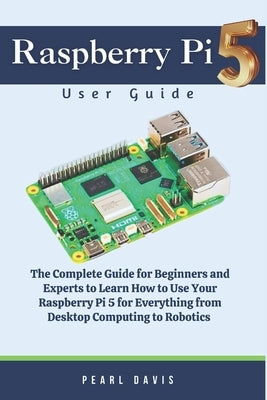 Raspberry Pi 5 User Guide: The Complete Guide for Beginners and Experts Alike to Learn How to Use Your Raspberry Pi 5 for Everything from Desktop by Davis, Pearl