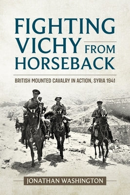 Fighting Vichy from Horseback: British Mounted Cavalry in Action, Syria 1941 by Washington, Jonathan