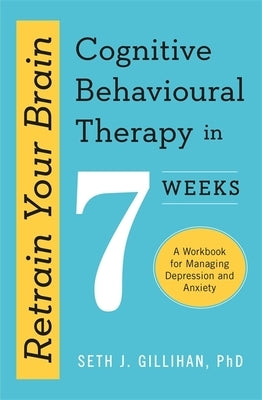 Retrain Your Brain: Cognitive Behavioural Therapy in 7 Weeks: A Workbook for Managing Anxiety and Depression by Gillihan, Seth J.