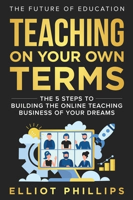 Teaching On Your Own Terms: The 5 Steps to Building the Online Teaching Business of Your Dreams by Phillips, Elliot