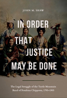 In Order That Justice May Be Done: The Legal Struggle of the Turtle Mountain Band of Pembina Chippewa, 1795-1905 by Shaw, John M.