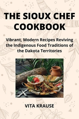 The Sioux Chef Cookbook: Vibrant, Modern Recipes Reviving the Indigenous Food Traditions of the Dakota Territories by Krause, Vita