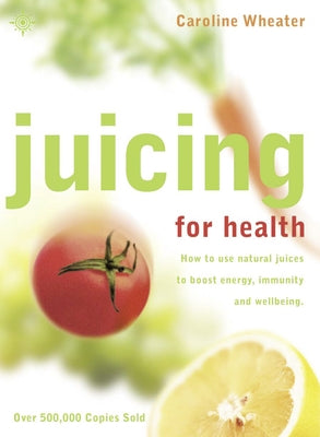 Juicing for Health: How to Use Natural Juices to Boost Energy, Immunity and Wellbeing by Wheater, Caroline