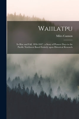 Waiilatpu: Its Rise and Fall, 1836-1847: a Story of Pioneer Days in the Pacific Northwest Based Entirely Upon Historical Research by Cannon, Miles 1862-1938