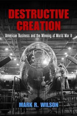 Destructive Creation: American Business and the Winning of World War II by Wilson, Mark R.