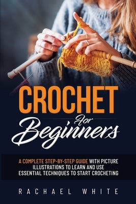 Crochet for Beginners: A Complete Step-By-Step Guide to Learn & Use Essential Techniques to Start Crocheting, Fun & Easy projects for Beginne by Rachael White