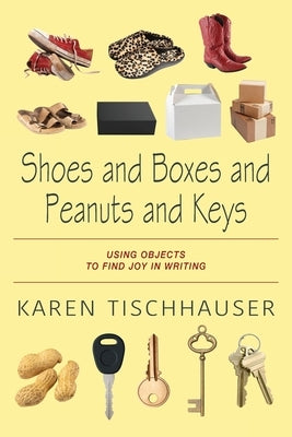 Shoes and Boxes and Peanuts and Keys: Using Objects to Find Joy in Writing by Tischhauser, Karen