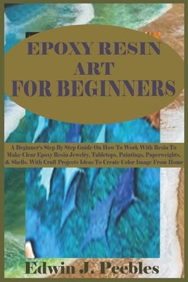 Epoxy Resin Art for Beginners: A Beginner's Step By Step Guide On How To Work With Resin To Make Clear Epoxy Resin Jewelry, Tabletops, Paintings, Pap by Peebles, Edwin J.