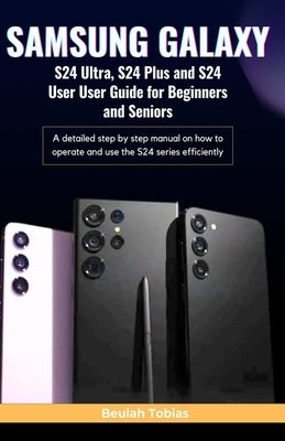 SAMSUNG GALAXY S24 Ultra, S24 Plus and S24 User Guide for Beginners and Seniors: A detailed step by step manual on how to operate and use the S24 seri by Tobias, Beulah