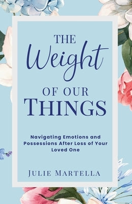 The Weight of Our Things: Navigating Possessions and Emotions After the Loss of Your Loved One by Martella, Julie