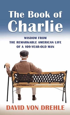 The Book of Charlie: Wisdom from the Remarkable American Life of a 109-Year-Old Man by Von Drehle, David