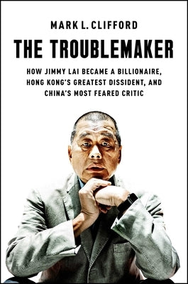 The Troublemaker: How Jimmy Lai Became a Billionaire, Hong Kong's Greatest Dissident, and China's Most Feared Critic by Clifford, Mark L.