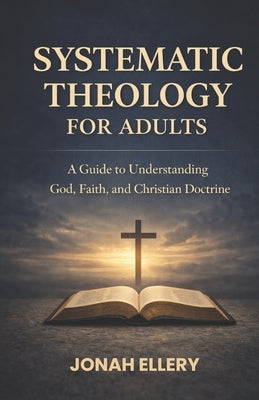 Systematic Theology for Adults: A Guide to Understanding God, Faith, and Christian Doctrine by Ellery, Jonah