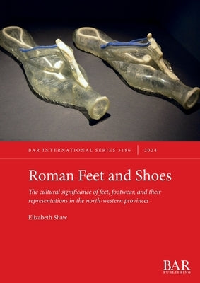 Roman Feet and Shoes: The cultural significance of feet, footwear, and their representations in the north-western provinces by Shaw, Elizabeth