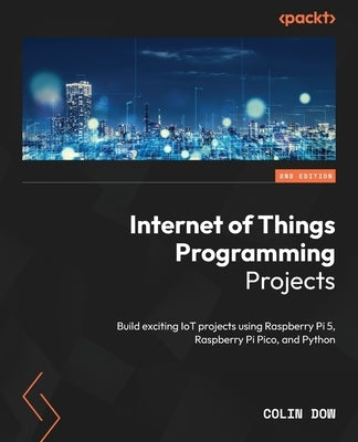 Internet of Things Programming Projects - Second Edition: Build exciting IoT projects using Raspberry Pi 5, Raspberry Pi Pico, and Python by Dow, Colin